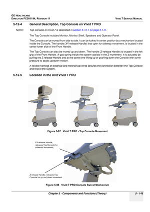 Page 491
GE HEALTHCARE
DIRECTION FC091194, REVISION 11    VIVID 7 SERVICE MANUAL 
Chapter 5 - Components and Functions (Theory) 5 - 145
5-12-4 General Description,  Top Console on Vivid 7 PRO
NOTE: Top Console on Vivid 7 is described in  section 5-12-1 on page 5-141.
The Top Console includes Monitor, Monitor Shelf, Speakers and Operator Panel. 
The Console can be moved from side to side. It can be  locked in center position by a mechanism located 
inside the Console. The handle (XY-release Handle) that open for...