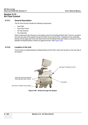 Page 492
GE HEALTHCARE
DIRECTION FC091194, REVISION 11    VIVID 7 SERVICE MANUAL 
5 - 146 Section 5-13 - Air Flow Control
Section 5-13
Air Flow Control
5-13-1 General Description
The Air Flow Control includes the following components:
• Dust Filter
• Dust Filter Frame
• Air Inlet Channel
•Fan Assembly
Other components that influence on the airflow is t he Front-End Board Rack itself. The air is sucked in 
from the rear side of the system through the Filter Cover and the Filter. It passes the Fan Assembly...