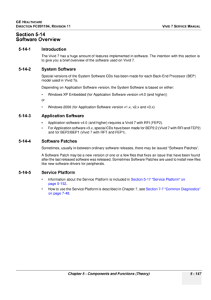 Page 493
GE HEALTHCARE
DIRECTION FC091194, REVISION 11    VIVID 7 SERVICE MANUAL 
Chapter 5 - Components and Functions (Theory) 5 - 147
Section 5-14
Software Overview
5-14-1 Introduction
The Vivid 7 has a huge amount of feat ures implemented in software. The intention with this section is 
to give you a brief overview of the software used on Vivid 7.
5-14-2 System Software
Special versions of the System Software CDs ha s been made for each Back-End Processor (BEP) 
model used in Vivid 7s.
Depending on...