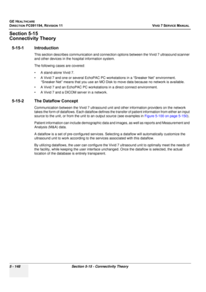 Page 494
GE HEALTHCARE
DIRECTION FC091194, REVISION 11    VIVID 7 SERVICE MANUAL 
5 - 148 Section 5-15 - Connectivity Theory
Section 5-15
Connectivity Theory
5-15-1 Introduction
This section describes communication and connecti on options between the Vivid 7 ultrasound scanner 
and other devices in the hospital information system. 
The following cases are covered:
• A stand-alone Vivid 7.
• A Vivid 7 and one or several EchoPAC PC work stations in a “Sneaker Net” environment. 
“Sneaker Net” means that you use an...