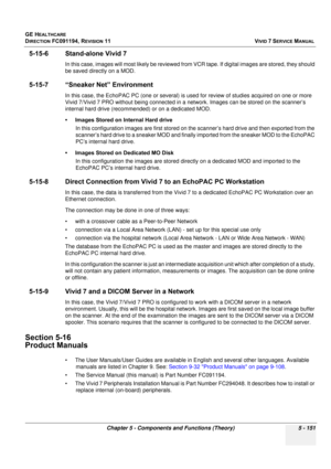 Page 497
GE HEALTHCARE
DIRECTION FC091194, REVISION 11    VIVID 7 SERVICE MANUAL 
Chapter 5 - Components and Functions (Theory) 5 - 151
5-15-6 Stand-alone Vivid 7
In this case, images will most likely be reviewed from  VCR tape. If digital images are stored, they should 
be saved directly on a MOD.
5-15-7 “Sneaker Net” Environment
In this case, the EchoPAC PC (one  or several) is used for review of studies acquired on one or more 
Vivid 7/Vivid 7 PRO without being connected in a  network. Images can be stored on...