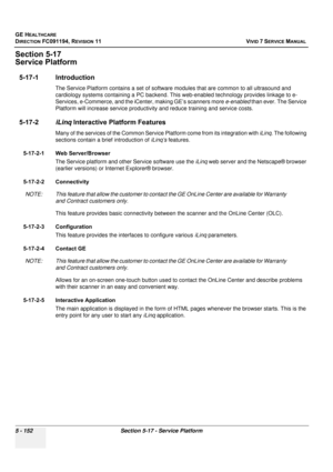 Page 498
GE HEALTHCARE
DIRECTION FC091194, REVISION 11    VIVID 7 SERVICE MANUAL 
5 - 152 Section 5-17 - Service Platform
Section 5-17
Service Platform
5-17-1 Introduction
The Service Platform contains a set of software  modules that are common to all ultrasound and 
cardiology systems containing a  PC backend. This web-enabled technology provides linkage to e- 
Services, e-Commerce, and the iCenter, making GE’s scanners more  e-enabled than ever. The Service 
Platform will increase service productivity  and...