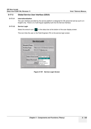 Page 499
GE HEALTHCARE
DIRECTION FC091194, REVISION 11    VIVID 7 SERVICE MANUAL 
Chapter 5 - Components and Functions (Theory) 5 - 153
5-17-3 Global Service User Interface (GSUI)
5-17-3-1 Internationalization The user interface provided by the  service platform is designed for GE personnel and as such is in 
English only. There is no multi-lingual c apability built into the Service Interface.
5-17-3-2 Service Login Select the wrench icon (  ) in the status bar at the bottom of the scan display screen.
This icon...