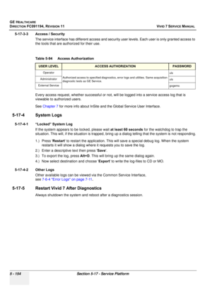 Page 500
GE HEALTHCARE
DIRECTION FC091194, REVISION 11    VIVID 7 SERVICE MANUAL 
5 - 154 Section 5-17 - Service Platform
5-17-3-3 Access / Security The service interface has different a ccess and security user levels. Each  user is only granted access to 
the tools that are authorized for their use.
Every access request, whethe r successful or not, will be logged into a service access log that is 
viewable to authorized users.
See  Chapter 7  for more info about InSite and the Global Service User Interface....