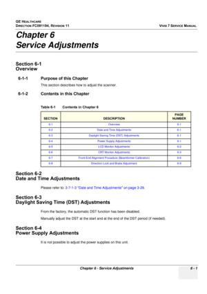 Page 501
GE HEALTHCARE
DIRECTION FC091194, REVISION 11    VIVID 7 SERVICE MANUAL 
Chapter 6 - Service Adjustments 6 - 1
Chapter 6
Service Adjustments
Section 6-1
Overview
6-1-1 Purpose of this Chapter
This section describes how to adjust the scanner. 
6-1-2 Contents in this Chapter
Section 6-2
Date and Time Adjustments
Please refer to:  3-7-1-3 Date and Time Adjustments on page 3-29 .
Section 6-3
Daylight Saving Time (DST) Adjustments
From the factory, the automatic  DST function has been disabled. 
Manually...