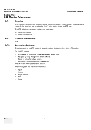 Page 502
GE HEALTHCARE
DIRECTION FC091194, REVISION 11    VIVID 7 SERVICE MANUAL 
6 - 2  - 
Section 6-5
LCD Monitor Adjustments
6-5-1 Overview
This procedure describes how to adjust the LCD moni tor for use with Vivid 7, software version v6.x and 
newer. It also describes how to set up the Vivid 7 to the factory default for LCD use.
The LCD adjustment procedure contains two main tasks: 
1.) Adjust LCD monitor
2.) Select gamma curve
6-5-2 Cautions and Warnings
N/A
6-5-3 Access to Adjustments
The adjustments of...