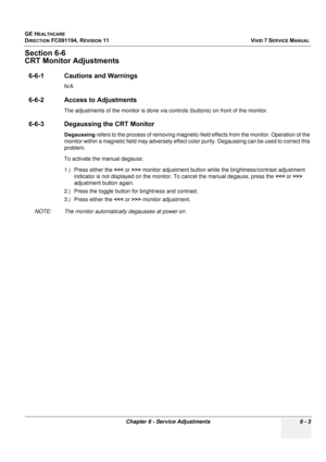 Page 503
GE HEALTHCARE
DIRECTION FC091194, REVISION 11    VIVID 7 SERVICE MANUAL 
Chapter 6 - Service Adjustments 6 - 3
Section 6-6
CRT Monitor Adjustments
6-6-1 Cautions and Warnings
N/A
6-6-2 Access to Adjustments
The adjustments of the monitor is done via c ontrols (buttons) on front of the monitor.
6-6-3 Degaussing the CRT Monitor
Degaussing refers to the process of removing magnetic-field effects from the monitor. Operation of the 
monitor within a magnetic field may adversely effect co lor purity....