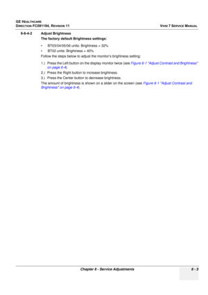 Page 505
GE HEALTHCARE
DIRECTION FC091194, REVISION 11    VIVID 7 SERVICE MANUAL 
Chapter 6 - Service Adjustments 6 - 5
6-6-4-2 Adjust Brightness The factory default Brightness settings:
• BT03/04/05/06 units: Brightness = 32% 
• BT02 units: Brightness = 40%
Follow the steps below to adjust  the monitor’s brightness setting:
1.) Press the Left button on the display monitor twice (see  Figure 6-1 Adjust Contrast and Brightness 
on page 6-4 ).
2.) Press the Right button to increase brightness.
3.) Press the Center...