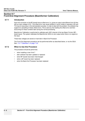 Page 506
GE HEALTHCARE
DIRECTION FC091194, REVISION 11    VIVID 7 SERVICE MANUAL 
6 - 6 Section 6-7 - Front-End Alignm ent Procedure (Beamformer Calibration)
Section 6-7
Front-End Alignment Procedure (Beamformer Calibration)
6-7-1 Introduction
Each A/D converter on the BF boards has an offset  error (i.e. gives an output code different from 00 Hex 
with an input voltage of 0V). This offset error may  cause artifacts in some modes of operation (2D and 
TVI) due to inaccuracy in the demodulation process.  In order...