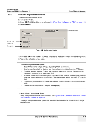 Page 507
GE HEALTHCARE
DIRECTION FC091194, REVISION 11    VIVID 7 SERVICE MANUAL 
Chapter 6 - Service Adjustments 6 - 7
6-7-3 Front-End Alignment Procedure
1.) Disconnect all connected probes.
2.) Turn on the Vivid 7.
3.) Press  CONFIG
 (F2) and log on as  adm, see  4-2-4 Log On to the System as ‘ADM’ on page 4-12 .
4.) Select  System
5.) Select  DC Offs. Cal  to start the DC Offset calibration of the Beam Formers (Front-End Alignment).
6.) Wait for the calibration to take place. 
Front-End Alignment Description...