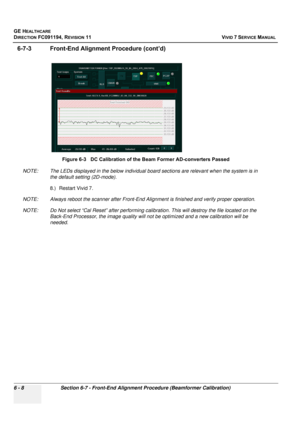 Page 508
GE HEALTHCARE
DIRECTION FC091194, REVISION 11    VIVID 7 SERVICE MANUAL 
6 - 8 Section 6-7 - Front-End Alignm ent Procedure (Beamformer Calibration)
6-7-3 Front-End Alignment Procedure (cont’d)
NOTE: The LEDs displayed in the below individual b oard sections are relevant when the system is in 
the default setting (2D-mode).
8.) Restart Vivid 7. 
NOTE: Always reboot the scanner after Front-End Alig nment is finished and verify proper operation.
NOTE: Do Not select “Cal Reset” af ter performing...