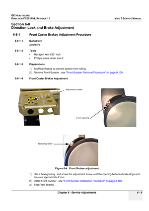 Page 509
GE HEALTHCARE
DIRECTION FC091194, REVISION 11    VIVID 7 SERVICE MANUAL 
Chapter 6 - Service Adjustments 6 - 9
Section 6-8
Direction Lock and Brake Adjustment
6-8-1 Front Caster Brakes  Adjustment Procedure
6-8-1-1 Manpower
2 persons
6-8-1-2 Tools • Hexagon key 3/32” inch
• Phillips screw driver size 2
6-8-1-3 Preparations 1.) Set Rear Brakes to pr event system from rolling.
2.) Remove Front Bumper , see  Front Bumper Removal Procedure on page 8-100 .
6-8-1-4 Front Caster Brakes Adjustment
1.) Use a...