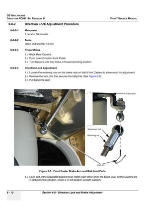 Page 510
GE HEALTHCARE
DIRECTION FC091194, REVISION 11    VIVID 7 SERVICE MANUAL 
6 - 10 Section 6-8 - Direction Lock and Brake Adjustment
6-8-2 Direction Lock Adjustment Procedure
6-8-2-1 Manpower 1 person, 30 minutes
6-8-2-2 Tools Open end wrench, 13 mm
6-8-2-3 Preparations 1.) Block Rear Casters.
2.) Push down Direction Lock Pedal.
3.) Turn Casters until they locks  in forward pointing position.
6-8-2-4 Direction Lock Adjustment 1.) Loosen the retaining nuts on the brake rods on both Front Casters to allow...