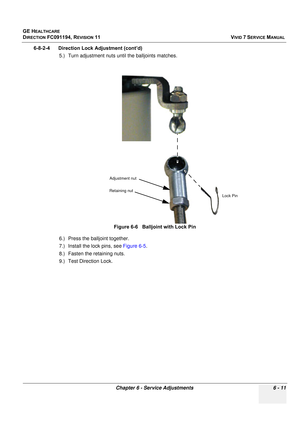 Page 511
GE HEALTHCARE
DIRECTION FC091194, REVISION 11    VIVID 7 SERVICE MANUAL 
Chapter 6 - Service Adjustments 6 - 11
6-8-2-4      Direction Lock Adjustment (cont’d) 5.) Turn adjustment nuts un til the balljoints matches.
6.) Press the ba lljoint together.
7.) Install the lock pins, see  Figure 6-5.
8.) Fasten the retaining nuts.
9.) Test Direction Lock. Figure 6-6   Balljoint with Lock Pin
Adjustment nut
Retaining nut
Lock Pin 