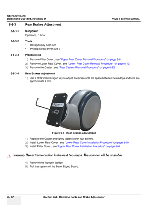 Page 512
GE HEALTHCARE
DIRECTION FC091194, REVISION 11    VIVID 7 SERVICE MANUAL 
6 - 12 Section 6-8 - Direction Lock and Brake Adjustment
6-8-3 Rear Brakes Adjustment
6-8-3-1 Manpower 2 persons, 1 hour
6-8-3-2 Tools • Hexagon key 3/32 inch
• Phillips screw driver size 2
6-8-3-3 Preparations 1.) Remove Filter Cover , see  Upper Rear Cover Removal Procedure on page 8-6 .
2.) Remove Lower Rear Cover , see  Lower Rear Cover Removal Procedure on page 8-10 .
3.) Remove the Caster , see  Rear Casters Removal Procedure...