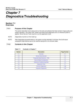 Page 513
GE HEALTHCARE
DIRECTION FC091194, REVISION 11    VIVID 7 SERVICE MANUAL 
Chapter 7 - Diagnostics/Troubleshooting 7 - 1
Chapter 7
Diagnostics/Troubleshooting
Section 7-1
Overview
7-1-1 Purpose of this Chapter
This section describes how to setup and run the tool s and software that help maintain image quality and 
system operation. Very basic host, system and boa rd level diagnostics are run whenever power is 
applied. Some Service Tools may  be run at the application level. 
NOTE: Diagnostics must be run...