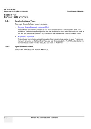 Page 514
GE HEALTHCARE
DIRECTION FC091194, REVISION 11    VIVID 7 SERVICE MANUAL 
7 - 2 Section 7-2 - Service Tools Overview
Section 7-2
Service Tools Overview
7-2-1 Service Software Tools
Two major Service Software  tools are available: 
• Common Service Diagnostic Interface (GSUI)  
This software tool makes  it possible for you to do tests on  various functions on the Back-End 
Processor. It also includes an acquisition test that  tests most of the PCBs in the Front-End Rack. If 
this test fails, detailed...