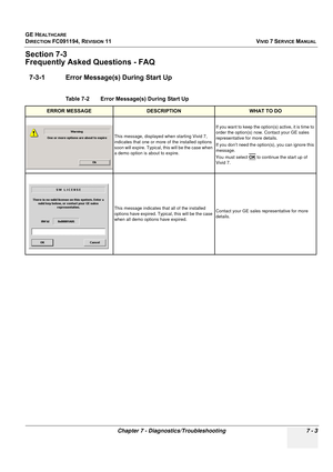 Page 515
GE HEALTHCARE
DIRECTION FC091194, REVISION 11    VIVID 7 SERVICE MANUAL 
Chapter 7 - Diagnostics/Troubleshooting 7 - 3
Section 7-3
Frequently Asked  Questions - FAQ
7-3-1 Error Message(s) During Start Up
Table 7-2    Error Message(s) During Start Up
ERROR MESSAGEDESCRIPTIONWHAT TO DO
This message, displayed when starting Vivid 7, 
indicates that one or more of the installed options 
soon will expire. Typical,  this will be the case when 
a demo option is about to expire. If you want to keep the...