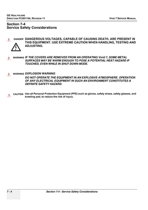 Page 516
GE HEALTHCARE
DIRECTION FC091194, REVISION 11    VIVID 7 SERVICE MANUAL 
7 - 4 Section 7-4 - Service Safety Considerations
Section 7-4
Service Safety Considerations
DANGERDANGEROUS VOLTAGES, CAPABLE OF  CAUSING DEATH, ARE PRESENT IN 
THIS EQUIPMENT. USE  EXTREME CAUTION WHEN HANDLING, TESTING AND 
ADJUSTING.
WARNINGWARNINGIF THE COVERS ARE REMOVED FROM AN OPERATING Vivid 7, SOME METAL 
SURFACES MAY BE WARM ENOUGH TO POSE A POTENTIAL HEAT HAZARD IF 
TOUCHED, EVEN WHILE IN SHUT DOWN MODE....