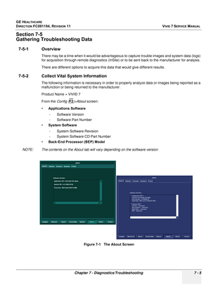 Page 517
GE HEALTHCARE
DIRECTION FC091194, REVISION 11    VIVID 7 SERVICE MANUAL 
Chapter 7 - Diagnostics/Troubleshooting 7 - 5
Section 7-5
Gathering Troubleshooting Data
7-5-1 Overview
There may be a time when it would be advantageous to  capture trouble images and system data (logs) 
for acquisition through remote diagnos tics (InSite) or to be sent back to the manufacturer for analysis.
There are different options to acquire this data that would give different results.
7-5-2 Collect Vital  System Information...