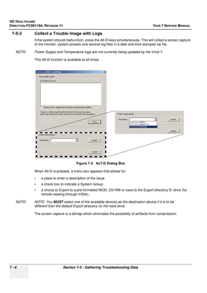 Page 518
GE HEALTHCARE
DIRECTION FC091194, REVISION 11    VIVID 7 SERVICE MANUAL 
7 - 6 Section 7-5 - Gathering Troubleshooting Data
7-5-3 Collect a Trouble Image with Logs
If the system should malfunction,  press the Alt-D keys simultaneously . This will collect a screen capture 
of the monitor, system presets and several lo g files in a date and time stamped zip file.
NOTE: Power Supply and Temperature logs are  not currently being updated by the Vivid 7.
This Alt-D function is available at all times.
When...