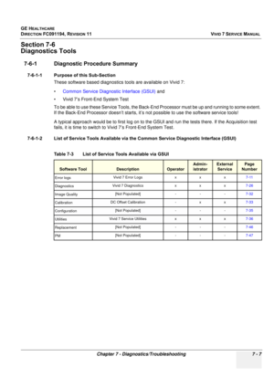 Page 519
GE HEALTHCARE
DIRECTION FC091194, REVISION 11    VIVID 7 SERVICE MANUAL 
Chapter 7 - Diagnostics/Troubleshooting 7 - 7
Section 7-6
Diagnostics Tools
7-6-1 Diagnostic Procedure Summary
7-6-1-1 Purpose of this Sub-Section These software based diagnostics tools are available on Vivid 7:
•Common Service Diagnostic Interface (GSUI)  and
• Vivid 7’s Front-End System Test
To be able to use these Service Tools, the Back-End  Processor must be up and running to some extent. 
If the Back-End Processor doesn’t...