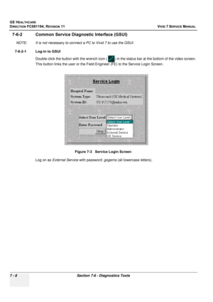 Page 520
GE HEALTHCARE
DIRECTION FC091194, REVISION 11    VIVID 7 SERVICE MANUAL 
7 - 8 Section 7-6 - Diagnostics Tools
7-6-2 Common Service Diagnostic Interface (GSUI)
NOTE: It is not necessary to connect  a PC to Vivid 7 to use the GSUI.
7-6-2-1 Log-in to GSUI Double-click the button with the wren ch icon (  ) in the status bar at the bottom of the video screen. 
This button links the user or the Field En gineer (FE) to the Service Login Screen.
 
Log on as External Service  with password: gogems (all...