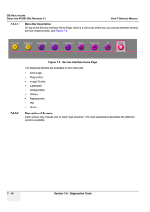 Page 522
GE HEALTHCARE
DIRECTION FC091194, REVISION 11    VIVID 7 SERVICE MANUAL 
7 - 10 Section 7-6 - Diagnostics Tools
7-6-3-1 Menu Bar Description On top of the Service Interface Ho me Page, there is a menu bar where you can choose between several 
service related sheets, see  Figure 7-5.
The following choices are available on the manu bar:
• Error Logs 
• Diagnostics
• Image Quality
• Calibration
• Configuration 
• Utilities 
• Replacement 
•PM
•Home
7-6-3-2 Description of Screens Each screen may include one...