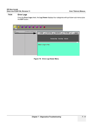 Page 523
GE HEALTHCARE
DIRECTION FC091194, REVISION 11    VIVID 7 SERVICE MANUAL 
Chapter 7 - Diagnostics/Troubleshooting 7 - 11
7-6-4 Error Logs
From the  Error Logs  sheet, the Log Viewer  displays four categories with pull-down sub-menus plus 
the  EXIT  button.
Figure 7-6   Error Log Viewer Menu 