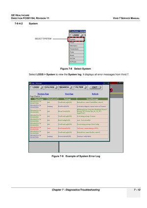 Page 525
GE HEALTHCARE
DIRECTION FC091194, REVISION 11    VIVID 7 SERVICE MANUAL 
Chapter 7 - Diagnostics/Troubleshooting 7 - 13
7-6-4-2 System Select LOGS > System  to view the System log. It displays all error messages from Vivid 7.
Figure 7-8   Select System
Figure 7-9   Example of System Error Log
SELECT SYSTEM 