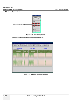 Page 528
GE HEALTHCARE
DIRECTION FC091194, REVISION 11    VIVID 7 SERVICE MANUAL 
7 - 16 Section 7-6 - Diagnostics Tools
7-6-4-5 Temperature Select LOGS > Temperature  to view Temperature Log.
Figure 7-14   Select Temperature
Figure 7-15   Example of Temperature Log
SELECT TEMPERATURE 