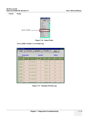 Page 529
GE HEALTHCARE
DIRECTION FC091194, REVISION 11    VIVID 7 SERVICE MANUAL 
Chapter 7 - Diagnostics/Troubleshooting 7 - 17
7-6-4-6 Probe Select LOGS > Probe  to view Probe Log .
Figure 7-16   Select Probe
Figure 7-17   Example of Probe Log
SELECT PROBE 