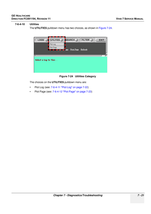 Page 533
GE HEALTHCARE
DIRECTION FC091194, REVISION 11    VIVID 7 SERVICE MANUAL 
Chapter 7 - Diagnostics/Troubleshooting 7 - 21
7-6-4-10 Utilities The UTILITIES  pulldown menu has two choices, as shown in  Figure 7-24.
The choices on the  UTILITIES pulldown menu are:
• Plot Log (see:  7-6-4-11 Plot Log on page 7-22 )
• Plot Page (see:  7-6-4-12 Plot Page on page 7-23 )
Figure 7-24   Utilities Category 