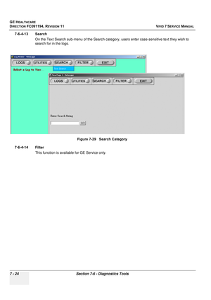 Page 536
GE HEALTHCARE
DIRECTION FC091194, REVISION 11    VIVID 7 SERVICE MANUAL 
7 - 24 Section 7-6 - Diagnostics Tools
7-6-4-13 Search On the Text Search sub-menu of the Search catego ry, users enter case-sensitive text they wish to 
search for in the logs.
7-6-4-14 Filter This function is available for GE Service only. Figure 7-29   Search Category 