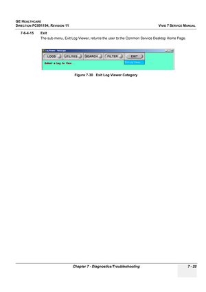 Page 537
GE HEALTHCARE
DIRECTION FC091194, REVISION 11    VIVID 7 SERVICE MANUAL 
Chapter 7 - Diagnostics/Troubleshooting 7 - 25
7-6-4-15 Exit The sub-menu, Exit Log Viewer, returns the us er to the Common Service Desktop Home Page.
Figure 7-30   Exit Log Viewer Category 