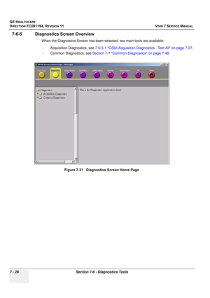 Page 538
GE HEALTHCARE
DIRECTION FC091194, REVISION 11    VIVID 7 SERVICE MANUAL 
7 - 26 Section 7-6 - Diagnostics Tools
7-6-5 Diagnostics Screen Overview
When the Diagnostics Screen has been selected, two main tools are available: - Acquisition Diagnostics, see  7-6-5-1 GSUI Acquisition Diagnostics - Test All on page 7-27.
- Common Diagnostics, see  Section 7-7 Common Diagnostics on page 7-48.
Figure 7-31   Diagnostics Screen Home Page 