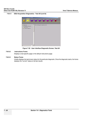 Page 540
GE HEALTHCARE
DIRECTION FC091194, REVISION 11    VIVID 7 SERVICE MANUAL 
7 - 28 Section 7-6 - Diagnostics Tools
7-6-5-1      GSUI Acquisition  Diagnostics - Test All (cont’d)
7-6-5-2  Instructions Frame
Displays a test-specific page or the default instructions page.
7-6-5-3 Status Frame Initially displays the last known stat us for the particular diagnostic. Once the diagnostic starts, the frame 
displays the “current” stat us of all test results.
Figure 7-32   User Interface Diagnostic Screen, Test All 