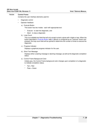 Page 541
GE HEALTHCARE
DIRECTION FC091194, REVISION 11    VIVID 7 SERVICE MANUAL 
Chapter 7 - Diagnostics/Troubleshooting 7 - 29
7-6-5-4 Control Frame Contains the user interface elements used for:
• Diagnostic control
• Operator feedback
a.) Execute ButtonThis button has two modes - each with appropriate text:
* Execute - to start the diagnostic, and
* Abort - to stop a diagnostic
b.) Loop Count This is an editable text field th at will only accept numeric values with 4 digits or less. When the 
button...