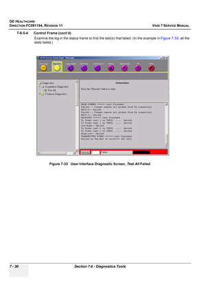 Page 542
GE HEALTHCARE
DIRECTION FC091194, REVISION 11    VIVID 7 SERVICE MANUAL 
7 - 30 Section 7-6 - Diagnostics Tools
7-6-5-4      Control Frame (cont’d) Examine the log in the status frame to find  the test(s) that failed. (In the example in Figure 7-33, all the 
tests failed.)
Figure 7-33   User Interface Diagnostic Screen,  Test All Failed 