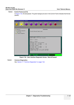 Page 543
GE HEALTHCARE
DIRECTION FC091194, REVISION 11    VIVID 7 SERVICE MANUAL 
Chapter 7 - Diagnostics/Troubleshooting 7 - 31
7-6-5-4      Control Frame (cont’d) In Figure 7-34 , the test passed. The green background color in the Control Frame indicates that the test 
passed.
7-6-5-5 Common Diagnostics  See: Section 7-7 Common Diagnostics on page 7-48.Figure 7-34   User Interface Diagnostic Screen, 
Test All Passed 