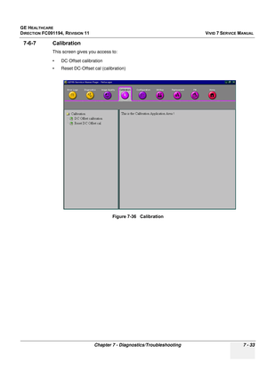 Page 545
GE HEALTHCARE
DIRECTION FC091194, REVISION 11    VIVID 7 SERVICE MANUAL 
Chapter 7 - Diagnostics/Troubleshooting 7 - 33
7-6-7 Calibration
This screen gives you access to:
• DC Offset calibration
• Reset DC-Offset cal (calibration) Figure 7-36   Calibration 