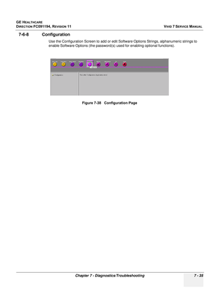 Page 547
GE HEALTHCARE
DIRECTION FC091194, REVISION 11    VIVID 7 SERVICE MANUAL 
Chapter 7 - Diagnostics/Troubleshooting 7 - 35
7-6-8 Configuration
Use the Configuration Screen to add or edit Software Options Strings, alphanumeric strings to 
enable Software Options (the password(s) used for enabling optional functions).  Figure 7-38   Configuration Page 