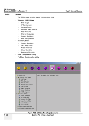 Page 548
GE HEALTHCARE
DIRECTION FC091194, REVISION 11    VIVID 7 SERVICE MANUAL 
7 - 36 Section 7-6 - Diagnostics Tools
7-6-9 Utilities
The Utilities page contains  several miscellaneous tools:
• Windows 2000 Utilities
- Disk Usage
- IP Configuration
- Network Status
- Windows 2000 Services
- User Accounts
- Shared Resources
- System Shutdown
- Disk Defragmenter
• Scanner Utilities
- System Shutdown
- Set Debug Utility
- Reset Database
- Clean Userdefs
- Resource File Utility
• iLink Configuration Utility
•...