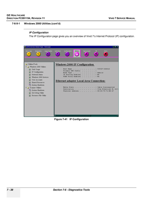 Page 550
GE HEALTHCARE
DIRECTION FC091194, REVISION 11    VIVID 7 SERVICE MANUAL 
7 - 38 Section 7-6 - Diagnostics Tools
7-6-9-1      Windows 2000 Utilities (cont’d)
IP Configuration
The IP Configuration page gives you an overview of  Vivid 7’s Internet Protocol (IP) configuration.
Figure 7-41   IP Configuration 