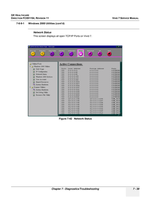 Page 551
GE HEALTHCARE
DIRECTION FC091194, REVISION 11    VIVID 7 SERVICE MANUAL 
Chapter 7 - Diagnostics/Troubleshooting 7 - 39
7-6-9-1      Windows 2000 Utilities (cont’d)
Network Status
This screen displays all open TCP/IP Ports on Vivid 7. Figure 7-42   Network Status 