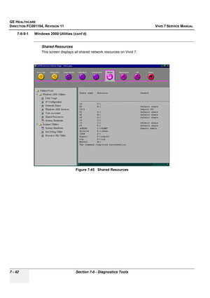 Page 554
GE HEALTHCARE
DIRECTION FC091194, REVISION 11    VIVID 7 SERVICE MANUAL 
7 - 42 Section 7-6 - Diagnostics Tools
7-6-9-1      Windows 2000 Utilities (cont’d)
Shared Resources
This screen displays all shared network resources on Vivid 7. Figure 7-45   Shared Resources 