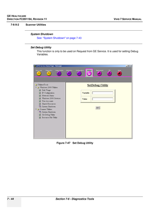 Page 556
GE HEALTHCARE
DIRECTION FC091194, REVISION 11    VIVID 7 SERVICE MANUAL 
7 - 44 Section 7-6 - Diagnostics Tools
7-6-9-2 Scanner Utilities
System Shutdown See: System Shutdown on page 7-43
Set Debug UtilityThis function is only to be used on Request fr om GE Service. It is used for setting Debug 
Variables.
Figure 7-47   Set Debug Utility 