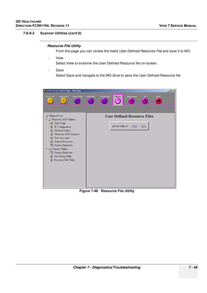 Page 557
GE HEALTHCARE
DIRECTION FC091194, REVISION 11    VIVID 7 SERVICE MANUAL 
Chapter 7 - Diagnostics/Troubleshooting 7 - 45
7-6-9-2      Scanner Utilities (cont’d)
Resource File Utility From this page you can review the listed  User Defined Resource File and save it to MO. 
-View Select View to examine the User Defined Resource file on-screen.
-Save Select Save and navigate to the MO drive  to save the User Defined Resource file. 
Figure 7-48   Resource File Utility 