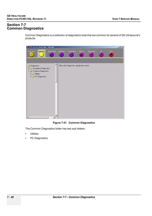 Page 560
GE HEALTHCARE
DIRECTION FC091194, REVISION 11    VIVID 7 SERVICE MANUAL 
7 - 48 Section 7-7 - Common Diagnostics
Section 7-7
Common Diagnostics
Common Diagnostics is a collection of diagnostics to ols that are common for several of GE Ultrasound’s 
products.
The Common Diagnostics folder has two sub-folders:
• Utilities
• PC Diagnostics Figure 7-51   Common Diagnostics 