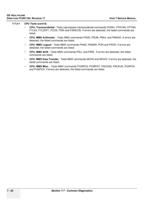 Page 564
GE HEALTHCARE
DIRECTION FC091194, REVISION 11    VIVID 7 SERVICE MANUAL 
7 - 52 Section 7-7 - Common Diagnostics
7-7-2-1      CPU Tests (cont’d) •CPU: Transcendental  - Tests coprocessor transcendental commands F2XM1, FPATAN, FPTAN, 
FYL2X, FYL2XP1, FCOS, FSIN and FSINCOS. If  errors are detected, the failed commands are 
listed.
• CPU: MMX Arithmetic  - Tests MMX commands PADD, PSUB,  PMUL and PMADD. If errors are 
detected, the failed commands are listed.
• CPU: MMX Logical  - Tests MMX commands PAND,...